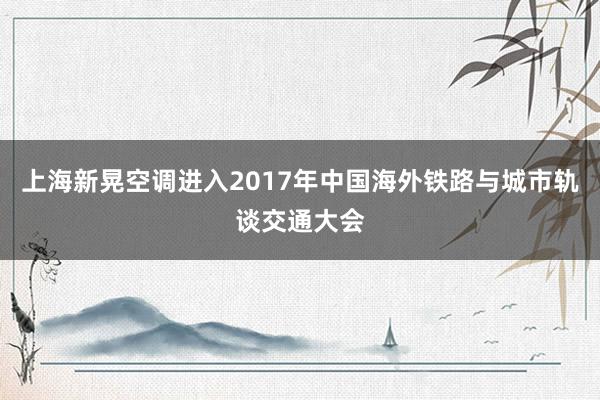 上海新晃空调进入2017年中国海外铁路与城市轨谈交通大会